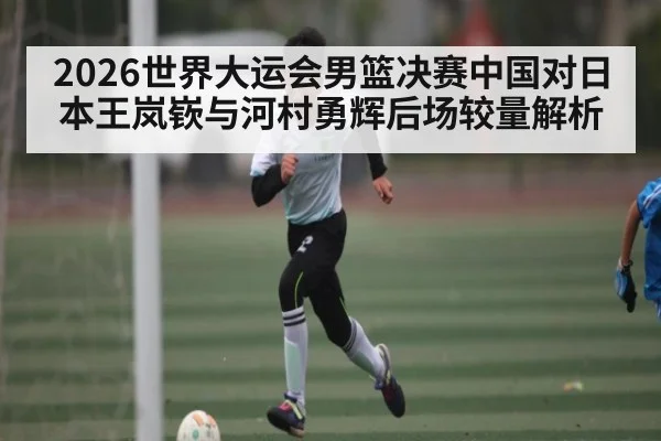 2026世界大运会男篮决赛中国对日本王岚嵚与河村勇辉后场较量解析（kaiyun.com）